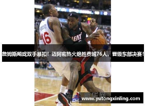 詹姆斯飚戏双手暴扣！迈阿密热火绝胜费城76人，晋级东部决赛！